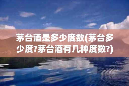 茅台酒是多少度数(茅台多少度?茅台酒有几种度数?)