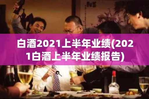 白酒2021上半年业绩(2021白酒上半年业绩报告)