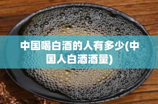 中国喝白酒的人有多少(中国人白酒酒量)