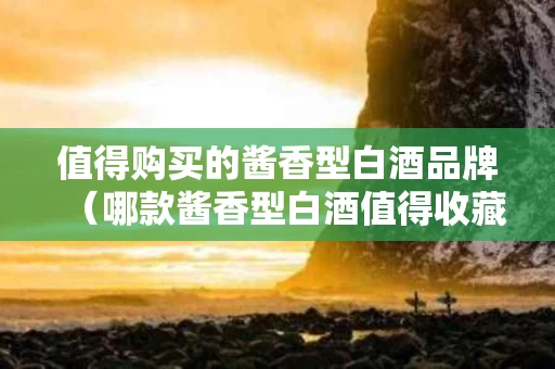 值得购买的酱香型白酒品牌（哪款酱香型白酒值得收藏）