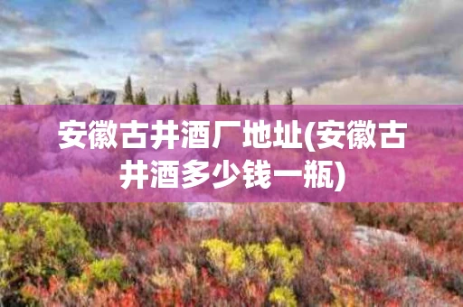 安徽古井酒厂地址(安徽古井酒多少钱一瓶)