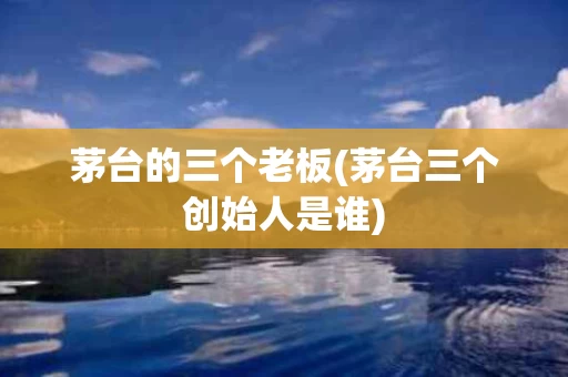 茅台的三个老板(茅台三个创始人是谁)