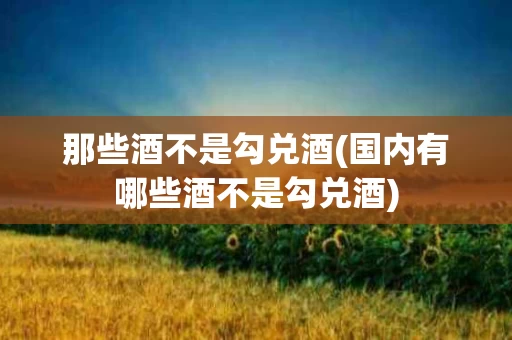 那些酒不是勾兑酒(国内有哪些酒不是勾兑酒)