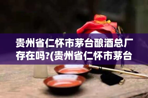 贵州省仁怀市茅台酿酒总厂存在吗?(贵州省仁怀市茅台酿酒集团有限公司)