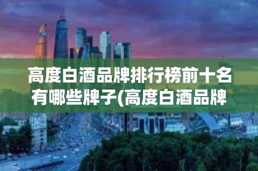 高度白酒品牌排行榜前十名有哪些牌子(高度白酒品牌排行榜前十名有哪些牌子的)