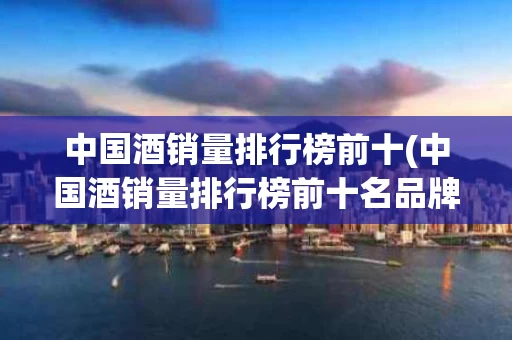 中国酒销量排行榜前十(中国酒销量排行榜前十名品牌)