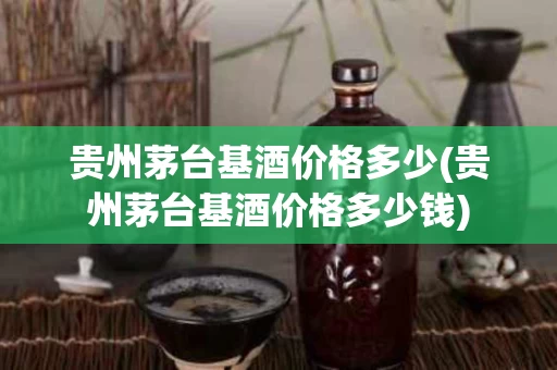 贵州茅台基酒价格多少(贵州茅台基酒价格多少钱)