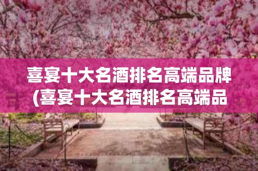 喜宴十大名酒排名高端品牌(喜宴十大名酒排名高端品牌是什么)