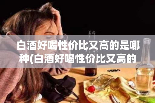 白酒好喝性价比又高的是哪种(白酒好喝性价比又高的是哪种品牌)