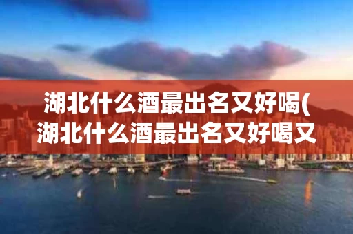 湖北什么酒最出名又好喝(湖北什么酒最出名又好喝又便宜)