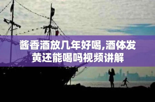 酱香酒放几年好喝,酒体发黄还能喝吗视频讲解