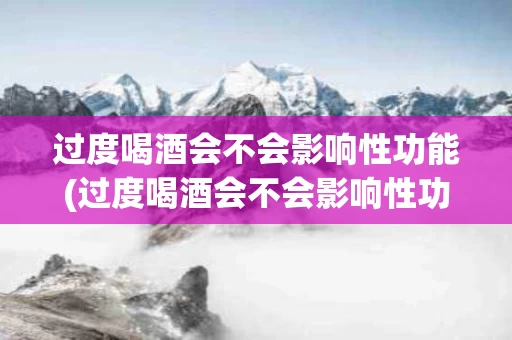 过度喝酒会不会影响性功能(过度喝酒会不会影响性功能呢)