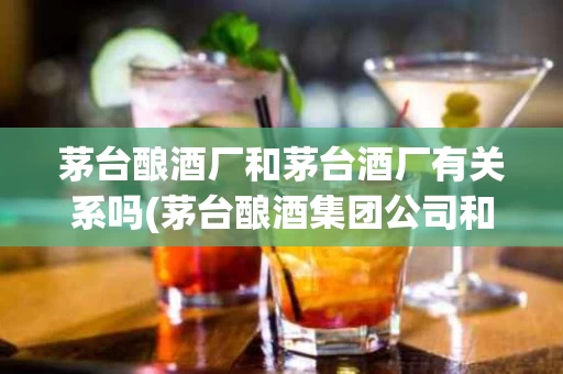 茅台酿酒厂和茅台酒厂有关系吗(茅台酿酒集团公司和茅台有关系吗)