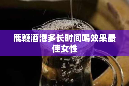 鹿鞭酒泡多长时间喝效果最佳女性