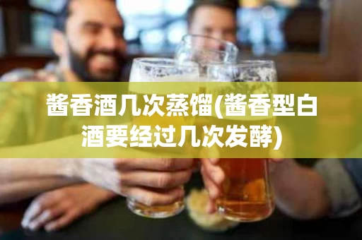 酱香酒几次蒸馏(酱香型白酒要经过几次发酵)