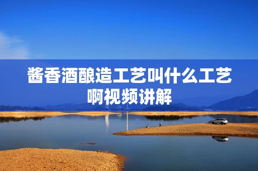 酱香酒酿造工艺叫什么工艺啊视频讲解