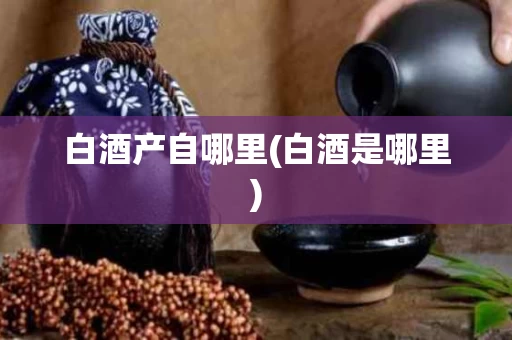 白酒产自哪里(白酒是哪里)