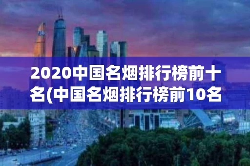 2020中国名烟排行榜前十名(中国名烟排行榜前10名价格表)