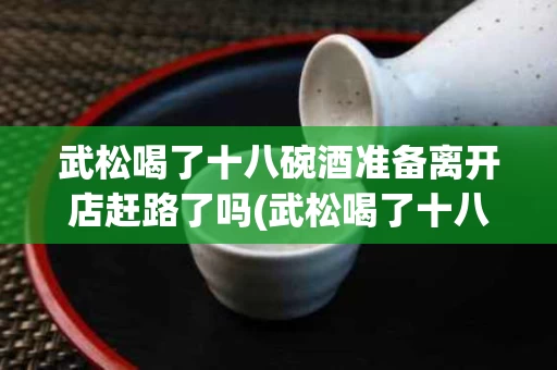 武松喝了十八碗酒准备离开店赶路了吗(武松喝了十八碗酒准备离开店赶路了吗为什么)