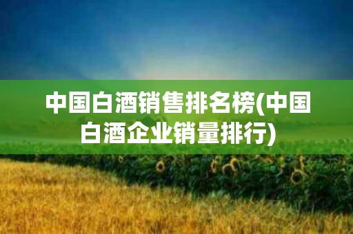 中国白酒销售排名榜(中国白酒企业销量排行)
