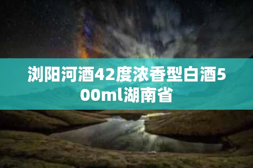 浏阳河酒42度浓香型白酒500ml湖南省