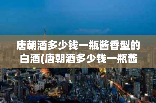 唐朝酒多少钱一瓶酱香型的白酒(唐朝酒多少钱一瓶酱香型的白酒呢)