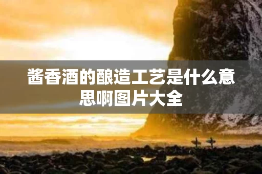 酱香酒的酿造工艺是什么意思啊图片大全