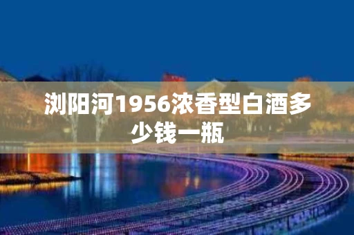 浏阳河1956浓香型白酒多少钱一瓶