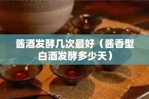 酱酒发酵几次最好（酱香型白酒发酵多少天）