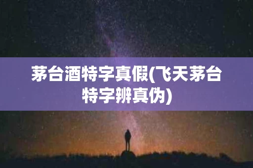 茅台酒特字真假(飞天茅台特字辨真伪)