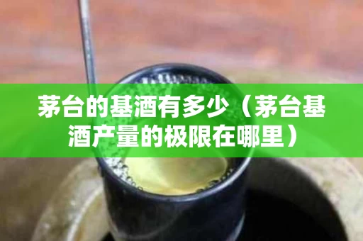 茅台的基酒有多少（茅台基酒产量的极限在哪里）
