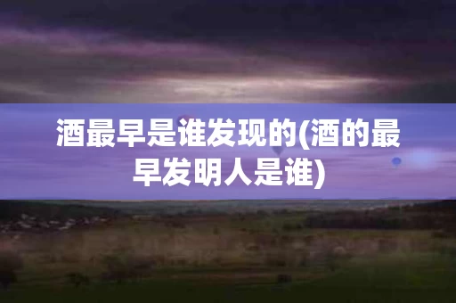 酒最早是谁发现的(酒的最早发明人是谁)