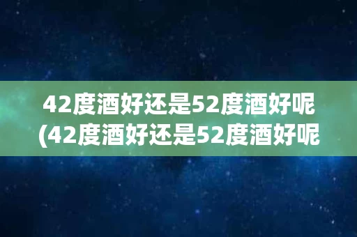42度酒好还是52度酒好呢(42度酒好还是52度酒好呢视频)