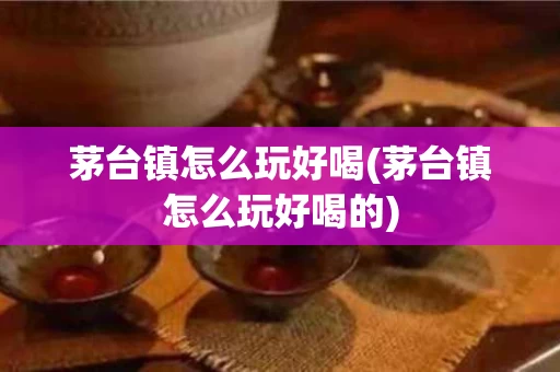 茅台镇怎么玩好喝(茅台镇怎么玩好喝的)
