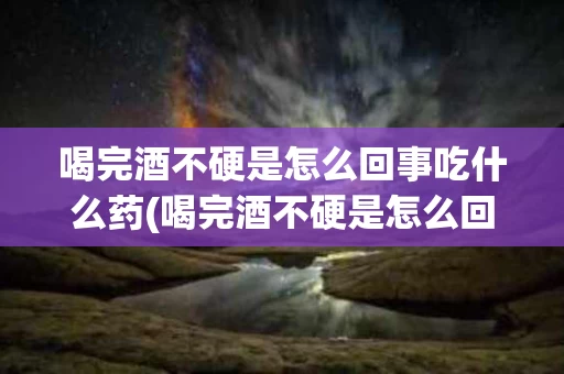 喝完酒不硬是怎么回事吃什么药(喝完酒不硬是怎么回事吃什么药能解酒)