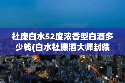 杜康白水52度浓香型白酒多少钱(白水杜康酒大师封藏v80整箱6瓶装)