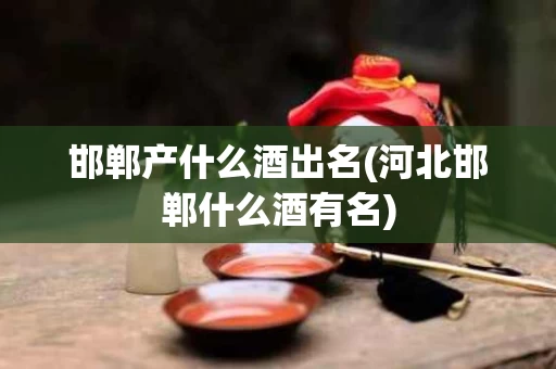 邯郸产什么酒出名(河北邯郸什么酒有名)
