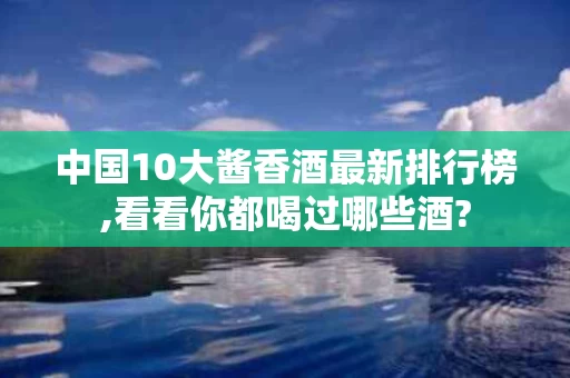 中国10大酱香酒最新排行榜,看看你都喝过哪些酒?