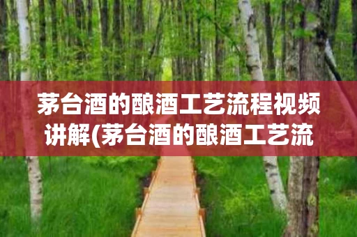 茅台酒的酿酒工艺流程视频讲解(茅台酒的酿酒工艺流程视频讲解大全)
