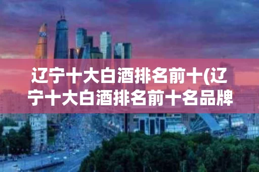 辽宁十大白酒排名前十(辽宁十大白酒排名前十名品牌)