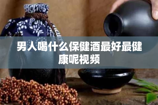 男人喝什么保健酒最好最健康呢视频