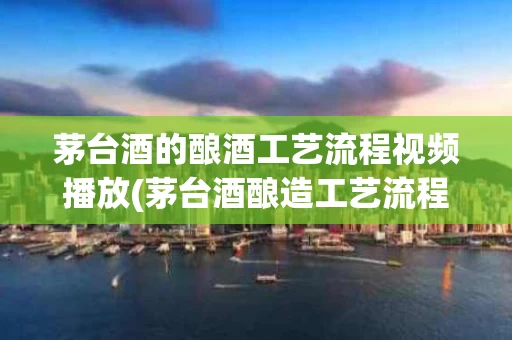 茅台酒的酿酒工艺流程视频播放(茅台酒酿造工艺流程)