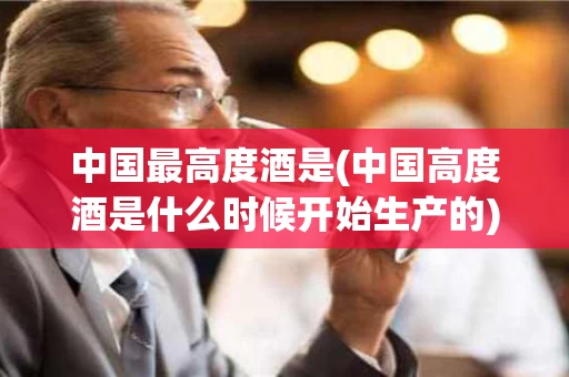 中国最高度酒是(中国高度酒是什么时候开始生产的)