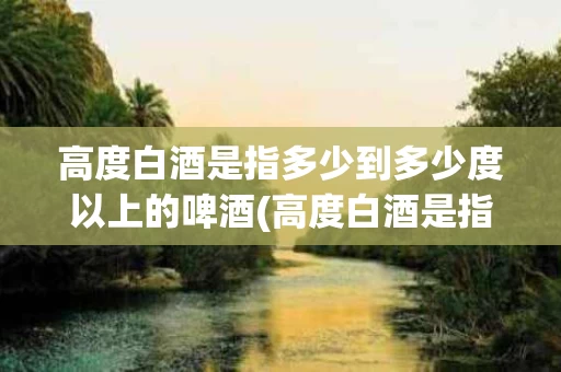 高度白酒是指多少到多少度以上的啤酒(高度白酒是指多少到多少度?)