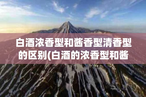 白酒浓香型和酱香型清香型的区别(白酒的浓香型和酱香型及清香型的区别)