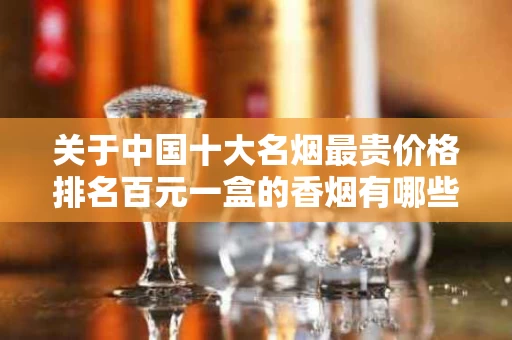 关于中国十大名烟最贵价格排名百元一盒的香烟有哪些的信息