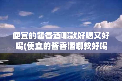便宜的酱香酒哪款好喝又好喝(便宜的酱香酒哪款好喝又好喝的)