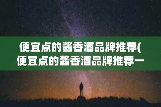 便宜点的酱香酒品牌推荐(便宜点的酱香酒品牌推荐一下)
