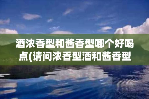 酒浓香型和酱香型哪个好喝点(请问浓香型酒和酱香型酒有什么区别吗?)