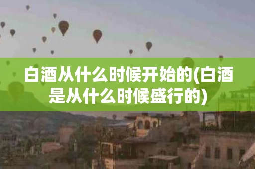 白酒从什么时候开始的(白酒是从什么时候盛行的)